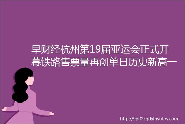 早财经杭州第19届亚运会正式开幕铁路售票量再创单日历史新高一医药制造企业IPO失利学术推广费问题引关注